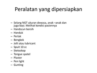 Peralatan yang dipersiapkan 
– Selang NGT ukuran dewasa, anak –anak dan 
juga bayi. Melihat kondisi pasiennya 
– Handscun bersih 
– Handuk 
– Perlak 
– Bengkok 
– Jelli atau lubricant 
– Spuit 10 cc 
– Stetoskop 
– Tongue spatel 
– Plaster 
– Pen light 
– Gunting 
 