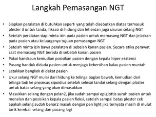 Langkah Pemasangan NGT 
• Siapkan peralatan di butuhkan seperti yang telah disebutkan diatas termasuk 
plester 3 untuk tanda, fiksasi di hidung dan leherdan juga ukuran selang NGT 
• Setelah peralatan siap minta izin pada pasien untuk memasang NGT dan jelaskan 
pada pasien atau keluarganya tujuan pemasangan NGT 
• Setelah minta izin bawa peralatan di sebelah kanan pasien. Secara etika perawat 
saat memasang NGT berada di sebelah kanan pasien 
• Pakai handscun kemudian posisikan pasien dengan kepala hiper ekstensi 
• Pasang handuk didada pasien untuk menjaga kebersihan kalau pasien muntah 
• Letakkan bengkok di dekat pasien 
• Ukur selang NGT mulai dari hidung ke telinga bagian bawah, kemudian dari 
telinga tadi ke prosesus xipoidius setelah selesai tandai selang dengan plaster 
untuk batas selang yang akan dimasukkan 
• Masukkan selang dengan pelan2, jika sudah sampai epiglottis suruh pasien untuk 
menelan dan posisikan kepala pasien fleksi, setelah sampai batas plester cek 
apakah selang sudah benar2 masuk dengan pen light jika ternyata masih di mulut 
tarik kembali selang dan pasang lagi 
 