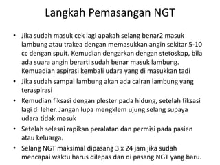 Langkah Pemasangan NGT 
• Jika sudah masuk cek lagi apakah selang benar2 masuk 
lambung atau trakea dengan memasukkan angin sekitar 5-10 
cc dengan spuit. Kemudian dengarkan dengan stetoskop, bila 
ada suara angin berarti sudah benar masuk lambung. 
Kemuadian aspirasi kembali udara yang di masukkan tadi 
• Jika sudah sampai lambung akan ada cairan lambung yang 
teraspirasi 
• Kemudian fiksasi dengan plester pada hidung, setelah fiksasi 
lagi di leher. Jangan lupa mengklem ujung selang supaya 
udara tidak masuk 
• Setelah selesai rapikan peralatan dan permisi pada pasien 
atau keluarga. 
• Selang NGT maksimal dipasang 3 x 24 jam jika sudah 
mencapai waktu harus dilepas dan di pasang NGT yang baru. 
 
