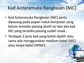 Kad Antaramuka Rangkaian (NIC)
• Kad Antaramuka Rangkaian (NIC) perlu
dipasang pada papan induk komputer yang
belum tersedia pasang (built-in) dan jika kad
NIC yang tersedia pasang sudah rosak.
• Terdapat 2 jenis kad yang boleh dipilih iaitu
sama ada menggunakan medium kabel (NIC)
atau tanpa kabel (WNIC).
 