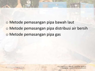 o Metode pemasangan pipa bawah laut
o Metode pemasangan pipa distribusi air bersih
o Metode pemasangan pipa gas
 