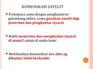 KOMUNIKASI SATELIT
Prinsipnya sama dengan penghantaran

gelombang mikro, cuma gunakan satelit sbgi
penerima dan penghantar isyarat

Boleh menerima dan menghantar isyarat

di mana2 sahaja di muka bumi

Membuatkan komunikasi dan data yg

dihantar lebih berkualiti

 