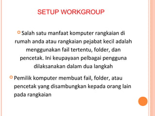 SETUP WORKGROUP
 Salah

satu manfaat komputer rangkaian di
rumah anda atau rangkaian pejabat kecil adalah
menggunakan fail tertentu, folder, dan
pencetak. Ini keupayaan pelbagai pengguna
dilaksanakan dalam dua langkah
 Pemilik

komputer membuat fail, folder, atau
pencetak yang disambungkan kepada orang lain
pada rangkaian (proses yang dikenali sebagai
"berkongsi").

 