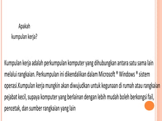 Apakah
kumpulan kerja?

Kumpulan kerja adalah perkumpulan komputer yang dihubungkan antara satu sama lain
melalui rangkaian. Perkumpulan ini dikendalikan dalam Microsoft ® Windows ® sistem
operasi.Kumpulan kerja mungkin akan diwujudkan untuk kegunaan di rumah atau rangkaian
pejabat kecil, supaya komputer yang berlainan dengan lebih mudah boleh berkongsi fail,
pencetak, dan sumber rangkaian yang lain

 