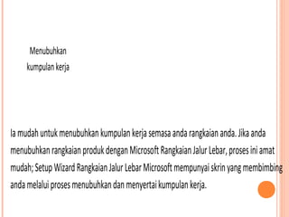 Menubuhkan
kumpulan kerja

Ia mudah untuk menubuhkan kumpulan kerja semasa anda rangkaian anda. Jika anda
menubuhkan rangkaian produk dengan Microsoft Rangkaian Jalur Lebar, proses ini amat
mudah; Setup Wizard Rangkaian Jalur Lebar Microsoft mempunyai skrin yang membimbing
anda melalui proses menubuhkan dan menyertai kumpulan kerja.

 