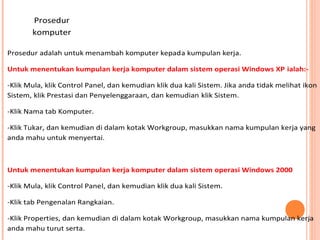 Prosedur
komputer
Prosedur adalah untuk menambah komputer kepada kumpulan kerja.
Untuk menentukan kumpulan kerja komputer dalam sistem operasi Windows XP ialah:-Klik Mula, klik Control Panel, dan kemudian klik dua kali Sistem. Jika anda tidak melihat ikon
Sistem, klik Prestasi dan Penyelenggaraan, dan kemudian klik Sistem.
-Klik Nama tab Komputer.
-Klik Tukar, dan kemudian di dalam kotak Workgroup, masukkan nama kumpulan kerja yang
anda mahu untuk menyertai.

Untuk menentukan kumpulan kerja komputer dalam sistem operasi Windows 2000
-Klik Mula, klik Control Panel, dan kemudian klik dua kali Sistem.
-Klik tab Pengenalan Rangkaian.
-Klik Properties, dan kemudian di dalam kotak Workgroup, masukkan nama kumpulan kerja
anda mahu turut serta.

 