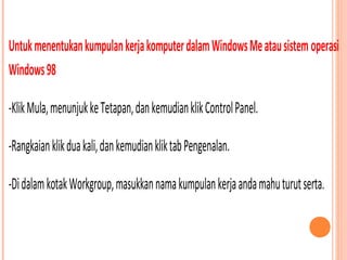 Untuk menentukan kumpulan kerja komputer dalam Windows Me atau sistem operasi
Windows 98
-Klik Mula, menunjuk ke Tetapan, dan kemudian klik Control Panel.
-Rangkaian klik dua kali, dan kemudian klik tab Pengenalan.
-Di dalam kotak Workgroup, masukkan nama kumpulan kerja anda mahu turut serta.

 