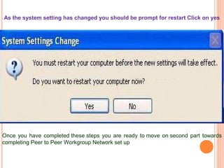 As the system setting has changed you should be prompt for restart Click on yes

Once you have completed these steps you are ready to move on second part towards
completing Peer to Peer Workgroup Network set up

 
