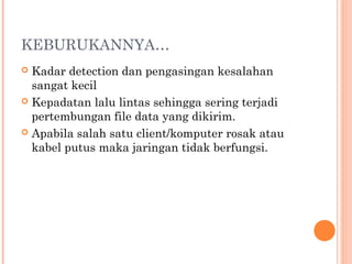 KEBURUKANNYA…
Kadar detection dan pengasingan kesalahan
sangat kecil
 Kepadatan lalu lintas sehingga sering terjadi
pertembungan file data yang dikirim.
 Apabila salah satu client/komputer rosak atau
kabel putus maka jaringan tidak berfungsi.


 