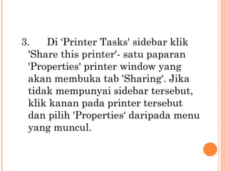 3.
Di ‘Printer Tasks' sidebar klik
'Share this printer'- satu paparan
'Properties' printer window yang
akan membuka tab 'Sharing‘. Jika
tidak mempunyai sidebar tersebut,
klik kanan pada printer tersebut
dan pilih 'Properties‘ daripada menu
yang muncul.

 