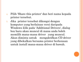 4.

5.

Pilih 'Share this printer‘ dan beri nama kepada
printer tersebut.
Jika printer tersebut dikongsi dengan
komputer yang berlainan versi daripada
Windows klik pada ‘Additional Drivers‘, dialog
box baru akan muncul di mana anda boleh
memilih mana-mana driver yang muncul.
Akan diminta untuk mengaktifkan CD driver
yang dibekalkan bersama printer berkenaan
untuk install mana-mana driver di bawah.

 
