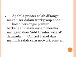7. Apabila printer telah dikongsi
maka user dalam workgroup anda
boleh berkongsi printer
berkenaan dalam sistem mereka
menggunakan 'Add Printer wizard'
daripada
Control Panel dan
memilih salah satu network printer.

 
