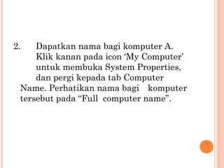 2.

Dapatkan nama bagi komputer A.
Klik kanan pada icon ‘My Computer’
untuk membuka System Properties,
dan pergi kepada tab Computer
Name. Perhatikan nama bagi komputer
tersebut pada “Full computer name”.

 