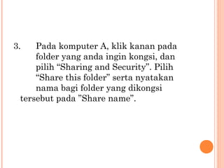 3.

Pada komputer A, klik kanan pada
folder yang anda ingin kongsi, dan
pilih “Sharing and Security”. Pilih
“Share this folder” serta nyatakan
nama bagi folder yang dikongsi 
tersebut pada ”Share name”.

 