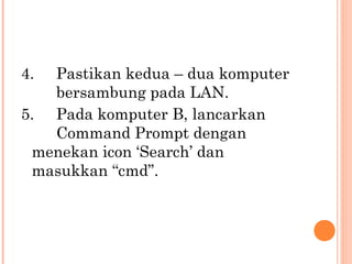 4.

Pastikan kedua – dua komputer
bersambung pada LAN.
5. Pada komputer B, lancarkan
Command Prompt dengan
menekan icon ‘Search’ dan
masukkan “cmd”.

 