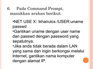 6. Pada Command Prompt,
masukkan arahan berikut:
•NET USE X: khairulcs /USER:uname
passwd
•Gantikan uname dengan user name
dan passwd dengan password yang
sepatutnya.
•Jika anda tidak berada dalam LAN
yang sama dan ingin berkongsi melalui
Internet, gantikan nama komputer
dengan alamat IP.

 
