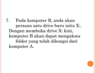 7.

Pada komputer B, anda akan
perasan satu drive baru iaitu X:.
Dengan membuka drive X: kini,
komputer B akan dapat mengakses
folder yang telah dikongsi dari
komputer A.

 