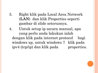 3.

Right klik pada Local Area Network
(LAN)  dan klik Properties seperti
gambar di slide seterusnya.
4.
Untuk setup ip secara manual, apa
yang perlu anda lakukan ialah
dengan klik pada internet protocol bagi
windows xp, untuk windows 7 klik pada
ipv4 (tcp/ip) dan klik pada
properties.

 