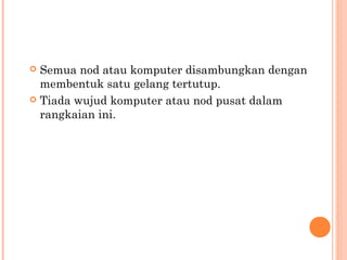 Semua nod atau komputer disambungkan dengan
membentuk satu gelang tertutup.
 Tiada wujud komputer atau nod pusat dalam
rangkaian ini.


 