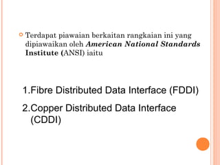 

Terdapat piawaian berkaitan rangkaian ini yang
dipiawaikan oleh American National Standards
Institute (ANSI) iaitu

1.Fibre Distributed Data Interface (FDDI)
2.Copper Distributed Data Interface
(CDDI)

 
