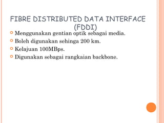FIBRE DISTRIBUTED DATA INTERFACE
(FDDI)

Menggunakan gentian optik sebagai media.
 Boleh digunakan sehinga 200 km.
 Kelajuan 100MBps.
 Digunakan sebagai rangkaian backbone.


 