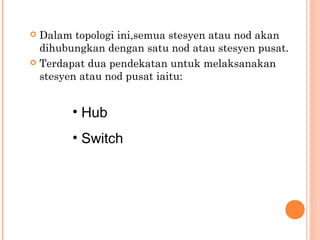 Dalam topologi ini,semua stesyen atau nod akan
dihubungkan dengan satu nod atau stesyen pusat.
 Terdapat dua pendekatan untuk melaksanakan
stesyen atau nod pusat iaitu:


• Hub
• Switch

 