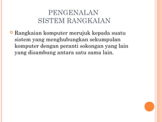 PENGENALAN
SISTEM RANGKAIAN


Rangkaian komputer merujuk kepada suatu
sistem yang menghubungkan sekumpulan
komputer dengan peranti sokongan yang lain
yang disambung antara satu sama lain.

 