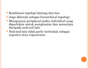 Kombinasi topologi bintang dan bas.
 Juga dikenali sebagai hierarchical topology.
 Mempunyai peripheral nodes individual yang
diperlukan untuk menghantar dan menerima
daripada nod-nod lain.
 Nod-nod lain tidak perlu bertindak sebagai
repeater atau regenerator.


 