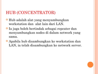 HUB (CONCENTRATOR)
Hub adalah alat yang menyambungkan
workstation dan alat lain dari LAN.
 Ia juga boleh bertindak sebagai repeater dan
menyambungkan nodes di dalam network yang
sama.
 Apabila hub disambungkan ke workstation dan
LAN, ia telah disambungkan ke network server.


 