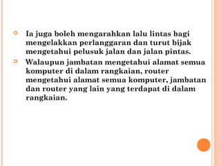 



Ia juga boleh mengarahkan lalu lintas bagi
mengelakkan perlanggaran dan turut bijak
mengetahui pelusuk jalan dan jalan pintas. 
Walaupun jambatan mengetahui alamat semua
komputer di dalam rangkaian, router
mengetahui alamat semua komputer, jambatan
dan router yang lain yang terdapat di dalam
rangkaian. 

 
