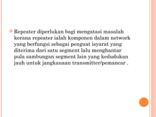 

Repeater diperlukan bagi mengatasi masalah
kerana repeater ialah komponen dalam network
yang berfungsi sebagai penguat isyarat yang
diterima dari satu segment lalu menghantar
pula sambungan segment lain yang kedudukan
jauh untuk jangkauaan transmitter/pemancar .

 