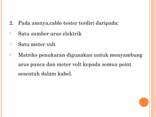 2. Pada amnya,cable tester terdiri daripada:


Satu sumber arus elektrik



Satu meter volt



Matriks penukaran digunakan untuk menyambung
arus punca dan meter volt kepada semua point
sesentuh dalam kabel.

 