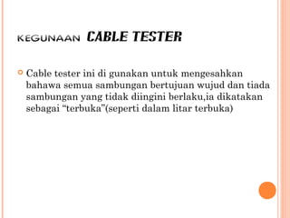 KEGUNAAN CABLE TESTER


Cable tester ini di gunakan untuk mengesahkan
bahawa semua sambungan bertujuan wujud dan tiada
sambungan yang tidak diingini berlaku,ia dikatakan
sebagai “terbuka”(seperti dalam litar terbuka)

 