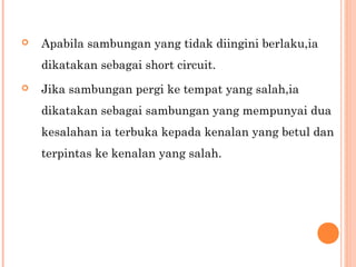 

Apabila sambungan yang tidak diingini berlaku,ia
dikatakan sebagai short circuit.



Jika sambungan pergi ke tempat yang salah,ia
dikatakan sebagai sambungan yang mempunyai dua
kesalahan ia terbuka kepada kenalan yang betul dan
terpintas ke kenalan yang salah.

 