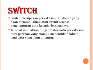 SWITCH
Switch merupakan perkakasan rangkaian yang
akan memilih laluan atau circuit semasa
penghantaran data kepada destinasinya.
 Ia turut dimuatkan fungsi router iaitu perkakasan
atau perisian yang mampu menentukan laluan
bagi data yang akan dihantar.


 