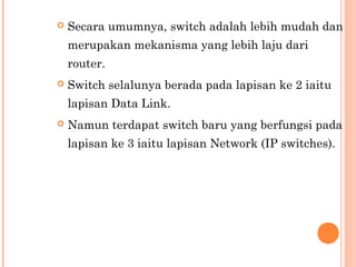 

Secara umumnya, switch adalah lebih mudah dan
merupakan mekanisma yang lebih laju dari
router.



Switch selalunya berada pada lapisan ke 2 iaitu
lapisan Data Link.



Namun terdapat switch baru yang berfungsi pada
lapisan ke 3 iaitu lapisan Network (IP switches). 

 