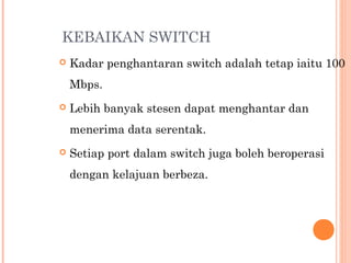 KEBAIKAN SWITCH


Kadar penghantaran switch adalah tetap iaitu 100
Mbps. 



Lebih banyak stesen dapat menghantar dan
menerima data serentak.



Setiap port dalam switch juga boleh beroperasi
dengan kelajuan berbeza.

 