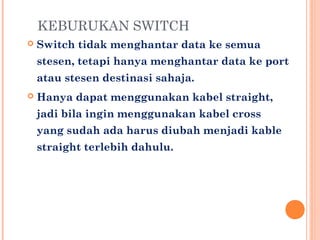KEBURUKAN SWITCH


Switch tidak menghantar data ke semua
stesen, tetapi hanya menghantar data ke port
atau stesen destinasi sahaja.



Hanya dapat menggunakan kabel straight,
jadi bila ingin menggunakan kabel cross
yang sudah ada harus diubah menjadi kable
straight terlebih dahulu.

 