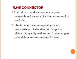 RJ45 CONNECTOR


Alat ini bertindak sebagai media yang
menyambungkan kabel ke Kad antara muka
rangkaian.



RJ-45 connector umumnya digunakan
untuk jaringan kabel dan untuk aplikasi
telefon. Ia juga digunakan untuk sambungan
serial dalam kes-kes tertentu/khusus.

 