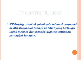 IP CONFIGURATION


IPConfig adalah salah satu internal command
di MS. Command Prompt (CMD) yang berfungsi
untuk melihat dan mengkonfigurasi settingan
perangkat jaringan.

 