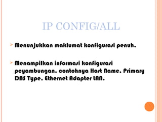 IP CONFIG/ALL


Menunjukkan maklumat konfigurasi penuh.



Menampilkan informasi konfigurasi
peyambungan, contohnya Host Name, Primary
DNS Type, Ethernet Adapter LAN.

 