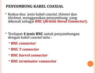 PENYAMBUNG KABEL COAXIAL
 Kedua-dua jenis kabel coaxial, thinnet dan

thicknet, menggunakan penyambung yang
dikenali sebagai BNC (British Naval Connector).

 Terdapat 4 jenis BNC untuk penyambungan

dengan kabel coaxial iaitu :
 BNC connector
 BNC T connector
 BNC barrel connector

 BNC terminator connector

 