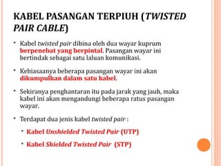 KABEL PASANGAN TERPIUH (TWISTED
PAIR CABLE)
 Kabel twisted pair dibina oleh dua wayar kuprum

berpenebat yang berpintal. Pasangan wayar ini
bertindak sebagai satu laluan komunikasi.

 Kebiasaanya beberapa pasangan wayar ini akan

dikumpulkan dalam satu kabel.

 Sekiranya penghantaran itu pada jarak yang jauh, maka

kabel ini akan mengandungi beberapa ratus pasangan
wayar.

 Terdapat dua jenis kabel twisted pair :
 Kabel Unshielded Twisted Pair (UTP)
 Kabel Shielded Twisted Pair (STP)

 