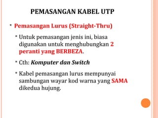 PEMASANGAN KABEL UTP
 Pemasangan Lurus (Straight-Thru)
 Untuk pemasangan jenis ini, biasa

digunakan untuk menghubungkan 2
peranti yang BERBEZA.
 Cth: Komputer dan Switch
 Kabel pemasangan lurus mempunyai

sambungan wayar kod warna yang SAMA
dikedua hujung.

 
