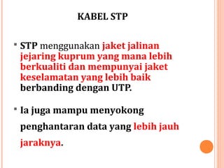 KABEL STP
 STP menggunakan jaket jalinan

jejaring kuprum yang mana lebih
berkualiti dan mempunyai jaket
keselamatan yang lebih baik
berbanding dengan UTP.

 Ia juga mampu menyokong

penghantaran data yang lebih jauh
jaraknya.

 