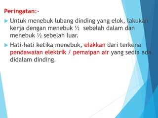 Peringatan:-
 Untuk menebuk lubang dinding yang elok, lakukan
kerja dengan menebuk ½ sebelah dalam dan
menebuk ½ sebelah luar.
 Hati-hati ketika menebuk, elakkan dari terkena
pendawaian elektrik / pemaipan air yang sedia ada
didalam dinding.
 