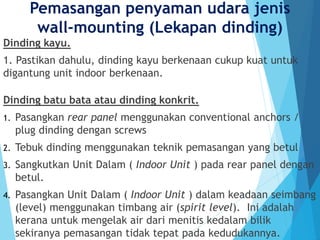 Pemasangan penyaman udara jenis
wall-mounting (Lekapan dinding)
Dinding kayu.
1. Pastikan dahulu, dinding kayu berkenaan cukup kuat untuk
digantung unit indoor berkenaan.
Dinding batu bata atau dinding konkrit.
1. Pasangkan rear panel menggunakan conventional anchors /
plug dinding dengan screws
2. Tebuk dinding menggunakan teknik pemasangan yang betul
3. Sangkutkan Unit Dalam ( Indoor Unit ) pada rear panel dengan
betul.
4. Pasangkan Unit Dalam ( Indoor Unit ) dalam keadaan seimbang
(level) menggunakan timbang air (spirit level). Ini adalah
kerana untuk mengelak air dari menitis kedalam bilik
sekiranya pemasangan tidak tepat pada kedudukannya.
 