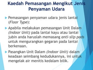 Kaedah Pemasangan Mengikut Jenis
Penyaman Udara
 Pemasangan penyaman udara jenis lantai
(Floor Type):
 Apabila melakukan pemasangan Unit Dalam
(Indoor Unit) pada lantai kayu atau lantai
jubin anda haruslah memasang anti-slip pads
untuk mengurangkan gegaran pada lantai
berkenaan.
 Pasangkan Unit Dalam (Indoor Unit) dalam
keadaan seimbang kedudukannya, ini untuk
mengelak air menitis kedalam bilik.
 