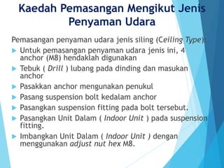 Kaedah Pemasangan Mengikut Jenis
Penyaman Udara
Pemasangan penyaman udara jenis siling (Ceiling Type):
 Untuk pemasangan penyaman udara jenis ini, 4
anchor (M8) hendaklah digunakan
 Tebuk ( Drill ) lubang pada dinding dan masukan
anchor
 Pasakkan anchor mengunakan penukul
 Pasang suspension bolt kedalam anchor
 Pasangkan suspension fitting pada bolt tersebut.
 Pasangkan Unit Dalam ( Indoor Unit ) pada suspension
fitting.
 Imbangkan Unit Dalam ( Indoor Unit ) dengan
menggunakan adjust nut hex M8.
 