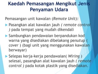 Kaedah Pemasangan Mengikut Jenis
Penyaman Udara
Pemasangan unit kawalan (Remote Unit):
 Pasangkan alat kawalan jauh ( remote control
) pada tempat yang mudah dikendali
 Sambungkan pendawaian berpandukan kod
warna yang disediakan dibelakang penutup (
cover ) (bagi unit yang menggunakan kawalan
berwayar)
 Selepas kerja-kerja pendawaian( Wiring )
selesai, pasangkan alat kawalan jauh ( remote
control ) pada kotak plastik yang disediakan.
 